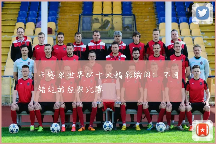 卡塔尔世界杯十大精彩瞬间:不可错过的经典比赛